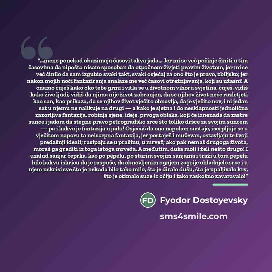 “...mene ponekad obuzimaju časovi takva jada... Jer mi se već počinje činiti u tim časovima da nipošto nisam sposoban da otpočnem živjeti pravim životom, jer mi se već činilo da sam izgubio svaki takt, svaki osjećaj za ono što je pravo, zbiljsko; jer nakon mojih noći fantaziranja snalaze me već…” quote by Fyodor Dostoyevsky