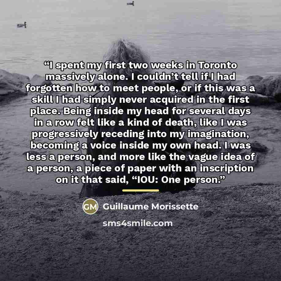 “I spent my first two weeks in Toronto massively alone. I couldn’t tell if I had forgotten how to meet people, or if this was a skill I had simply never acquired in the first place. Being inside my head for several days in a row felt like a kind of death, like I was progressively receding into my…” quote by Guillaume Morissette