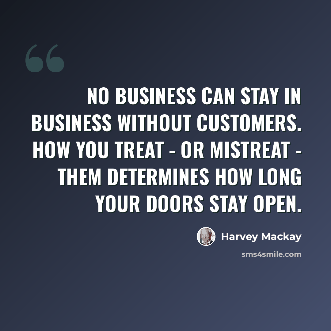 “No business can stay in business without customers. How you treat - or mistreat - them determines how long your doors stay open.” quote by Harvey Mackay
