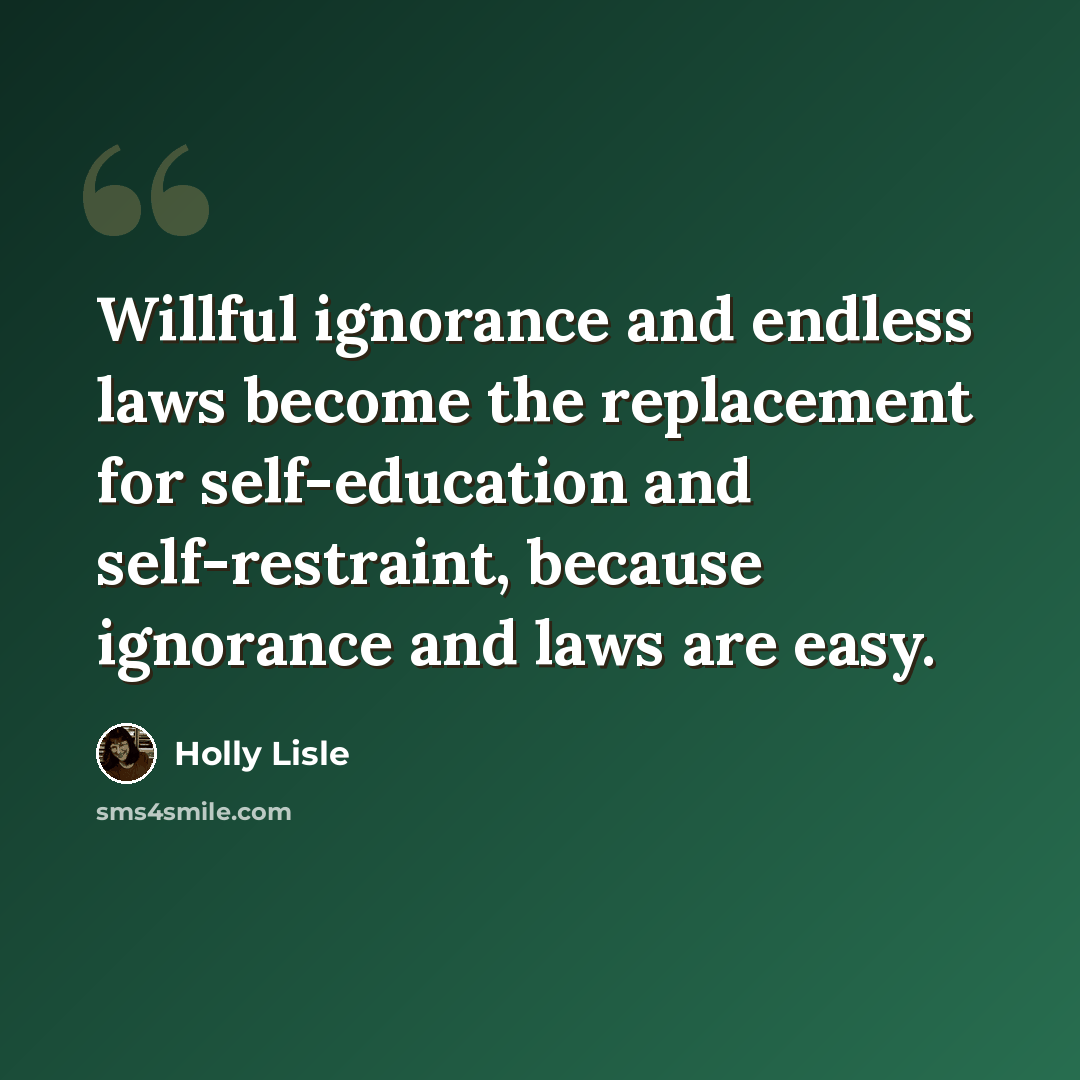 “Willful ignorance and endless laws become the replacement for self-education and self-restraint, because ignorance and laws are easy.” quote by Holly Lisle
