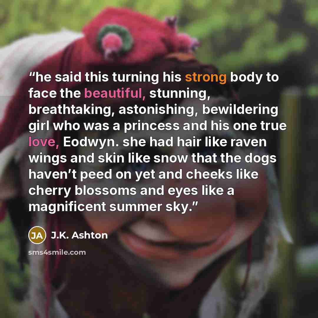 “he said this turning his strong body to face the beautiful, stunning, breathtaking, astonishing, bewildering girl who was a princess and his one true love, Eodwyn. she had hair like raven wings and skin like snow that the dogs haven’t peed on yet and cheeks like cherry blossoms and eyes like a…” quote by J.K. Ashton