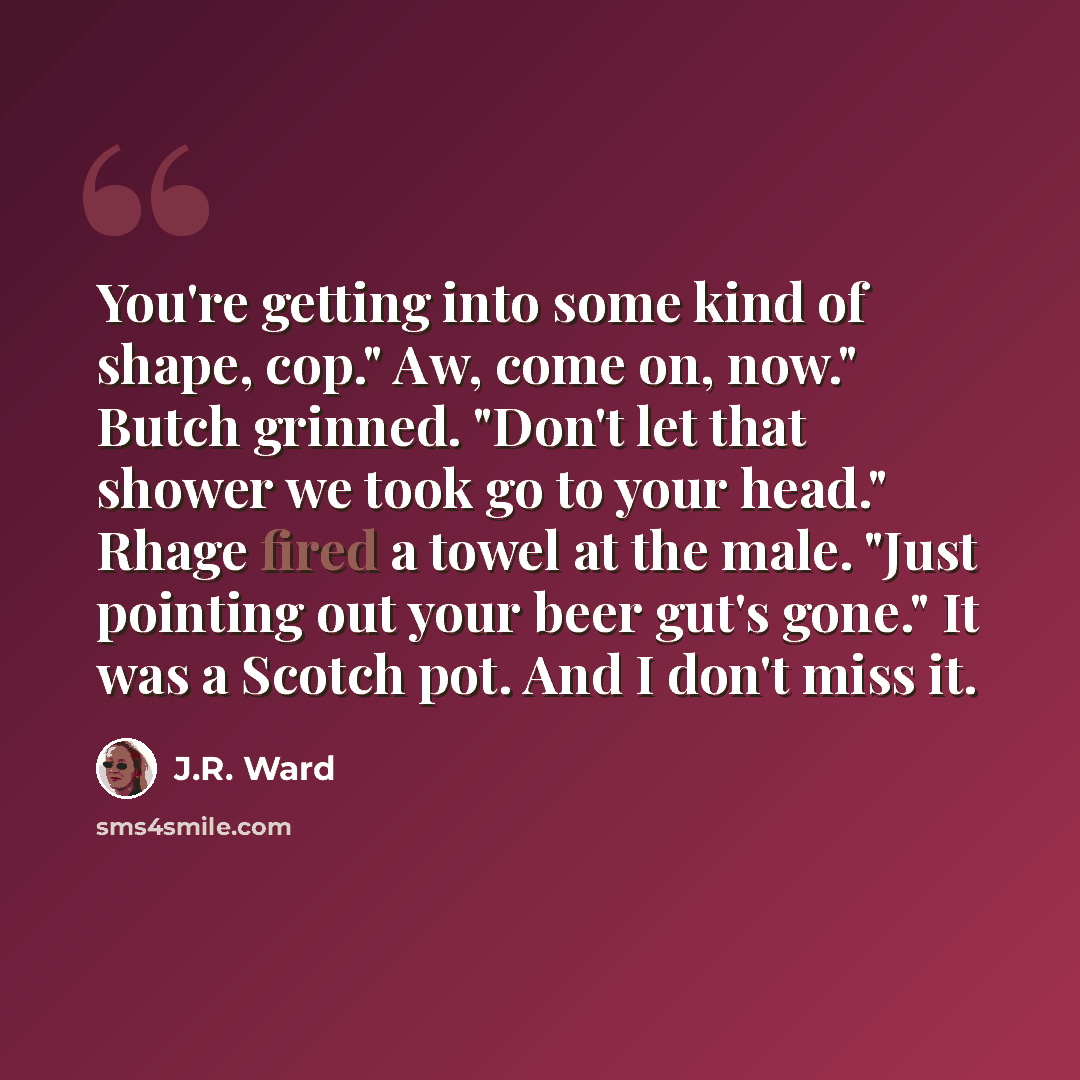 “You're getting into some kind of shape, cop." Aw, come on, now." Butch grinned. "Don't let that shower we took go to your head." Rhage fired a towel at the male. "Just pointing out your beer gut's gone." It was a Scotch pot. And I don't miss it.” quote by J.R. Ward