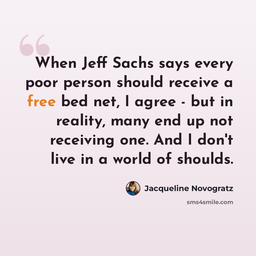 “When Jeff Sachs says every poor person should receive a free bed net, I agree - but in reality, many end up not receiving one. And I don't live in a world of shoulds.” quote by Jacqueline Novogratz