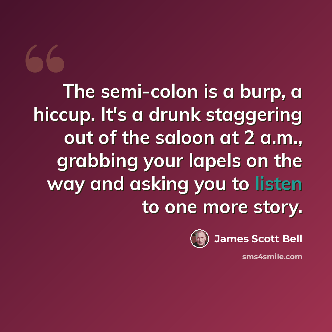“The semi-colon is a burp, a hiccup. It's a drunk staggering out of the saloon at 2 a.m., grabbing your lapels on the way and asking you to listen to one more story.” quote by James Scott Bell
