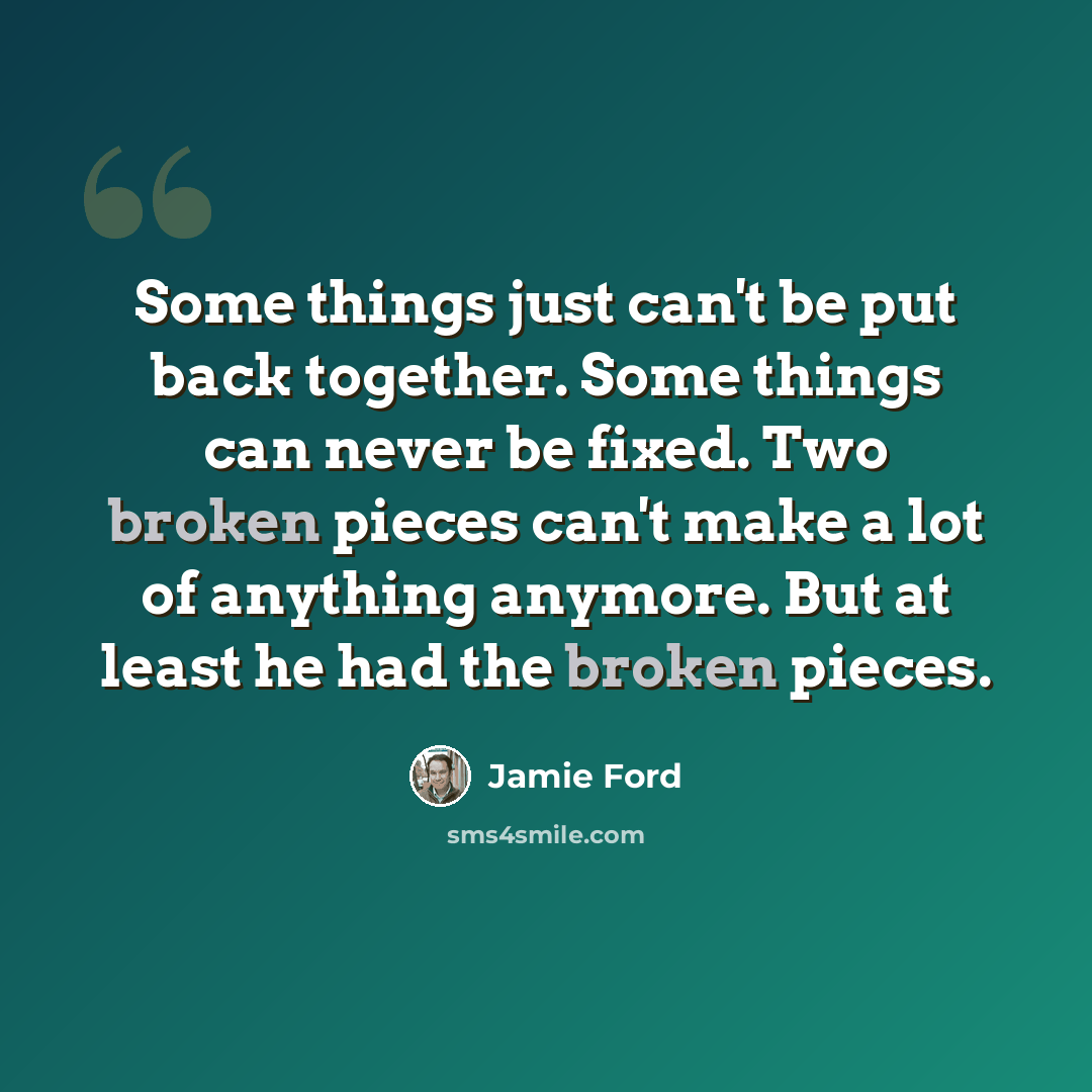 “Some things just can't be put back together. Some things can never be fixed. Two broken pieces can't make a lot of anything anymore. But at least he had the broken pieces.” quote by Jamie Ford