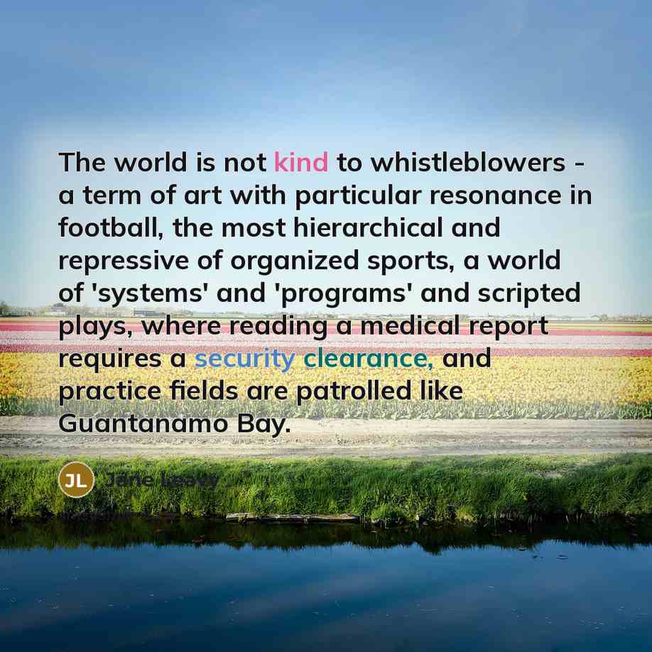 “The world is not kind to whistleblowers - a term of art with particular resonance in football, the most hierarchical and repressive of organized sports, a world of 'systems' and 'programs' and scripted plays, where reading a medical report requires a security clearance, and practice fields are…” quote by Jane Leavy