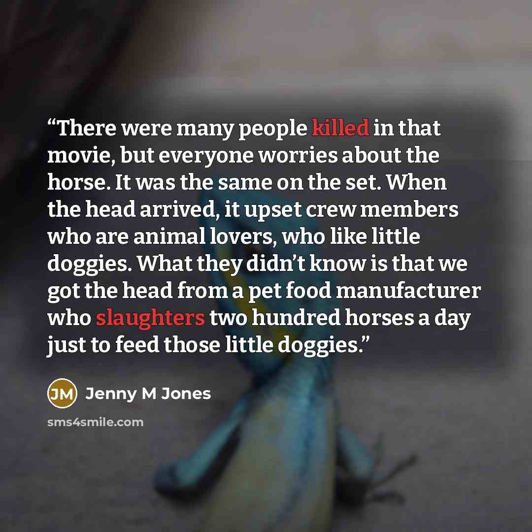 “There were many people killed in that movie, but everyone worries about the horse. It was the same on the set. When the head arrived, it upset crew members who are animal lovers, who like little doggies. What they didn’t know is that we got the head from a pet food manufacturer who slaughters two…” quote by Jenny M Jones