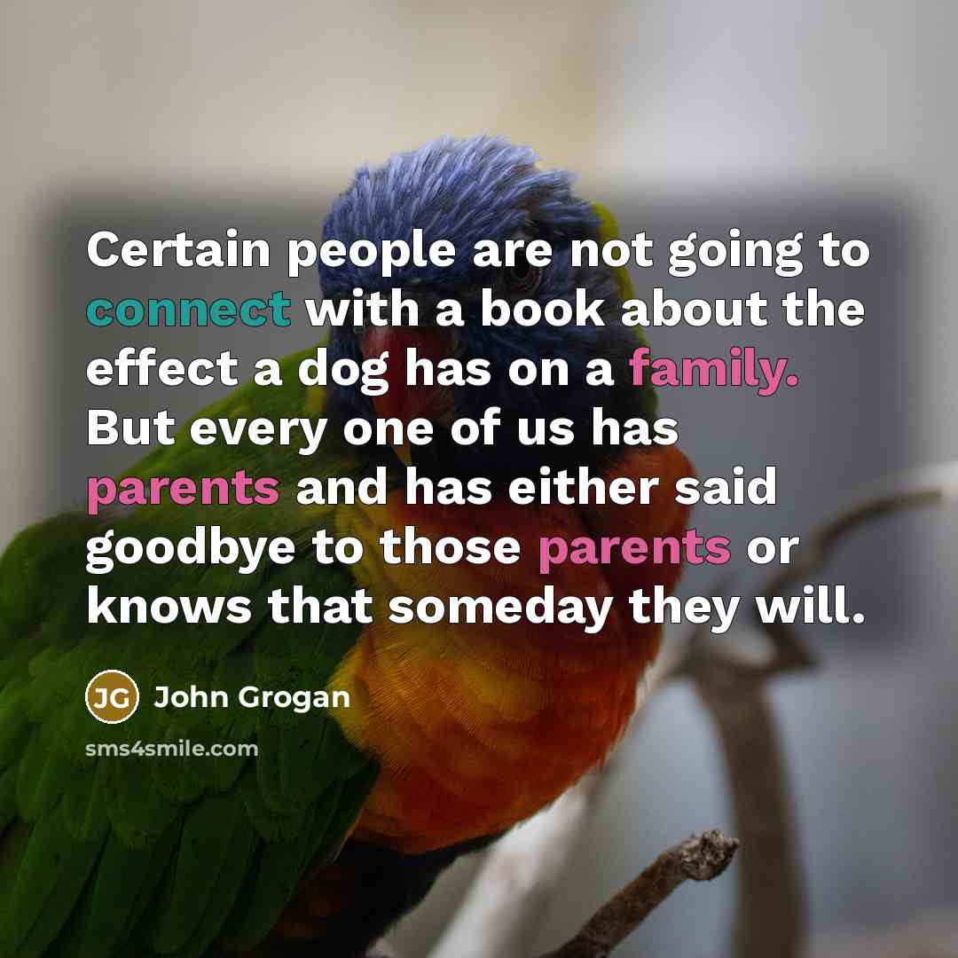 “Certain people are not going to connect with a book about the effect a dog has on a family. But every one of us has parents and has either said goodbye to those parents or knows that someday they will.” quote by John Grogan