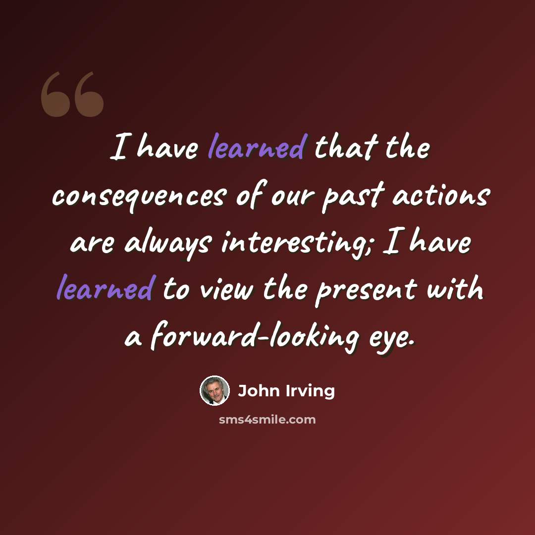 “I have learned that the consequences of our past actions are always interesting; I have learned to view the present with a forward-looking eye.” quote by John Irving