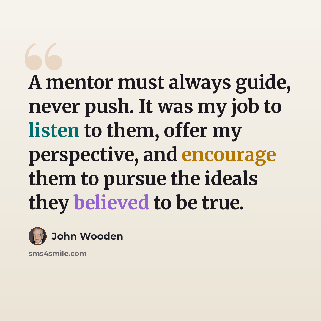 “A mentor must always guide, never push. It was my job to listen to them, offer my perspective, and encourage them to pursue the ideals they believed to be true.” quote by John Wooden