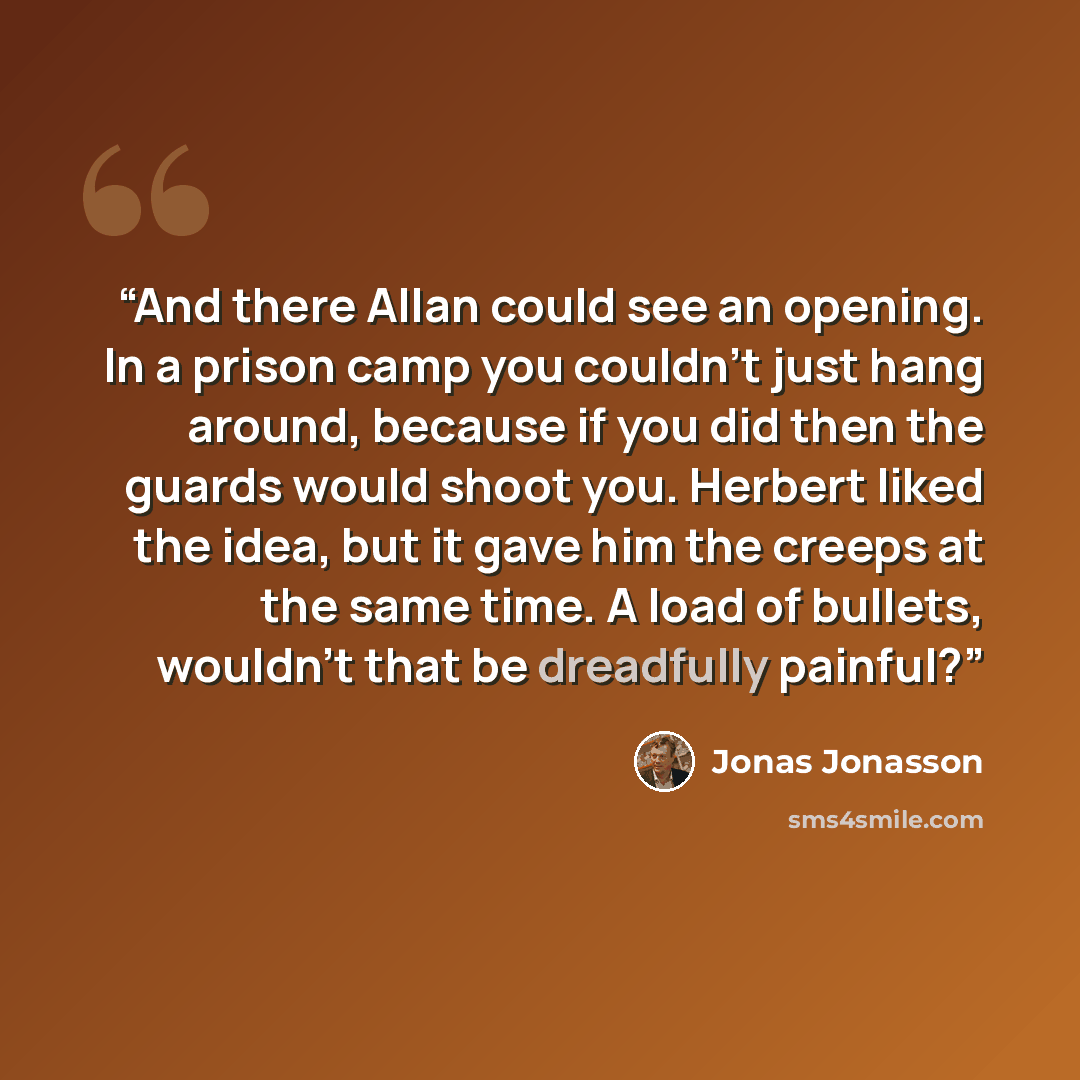 “And there Allan could see an opening. In a prison camp you couldn't just hang around, because if you did then the guards would shoot you. Herbert liked the idea, but it gave him the creeps at the same time. A load of bullets, wouldn't that be dreadfully painful?” quote by Jonas Jonasson