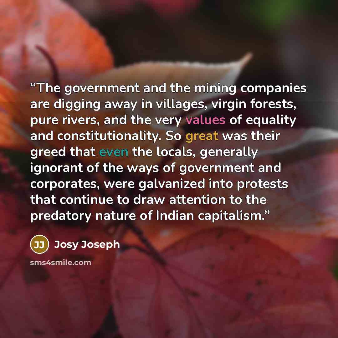 “The government and the mining companies are digging away in villages, virgin forests, pure rivers, and the very values of equality and constitutionality. So great was their greed that even the locals, generally ignorant of the ways of government and corporates, were galvanized into protests that…” quote by Josy Joseph