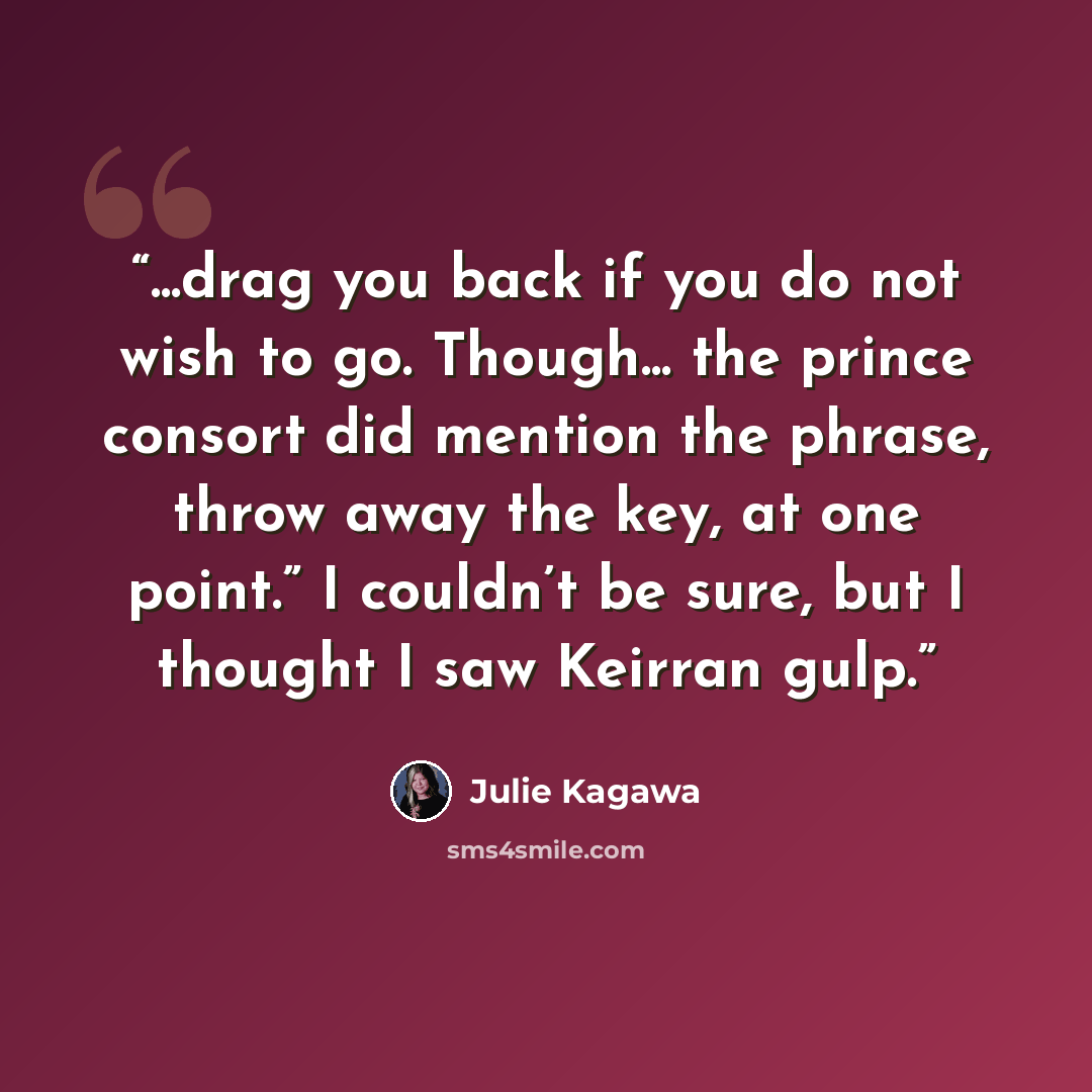 “...drag you back if you do not wish to go. Though... the prince consort did mention the phrase, throw away the key, at one point.” I couldn’t be sure, but I thought I saw Keirran gulp.” quote by Julie Kagawa