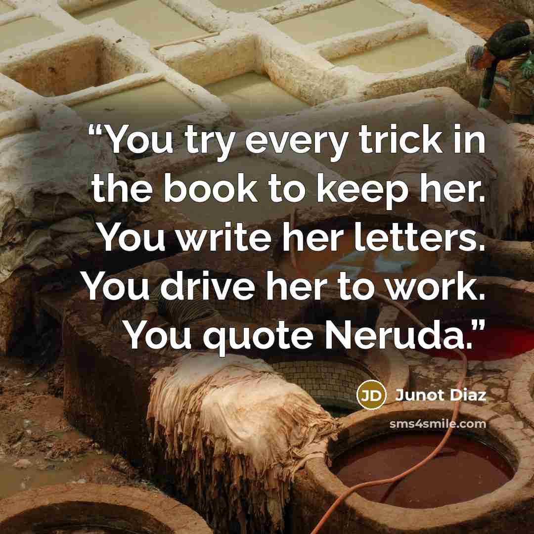 “You try every trick in the book to keep her. You write her letters. You drive her to work. You quote Neruda.” quote by Junot Díaz