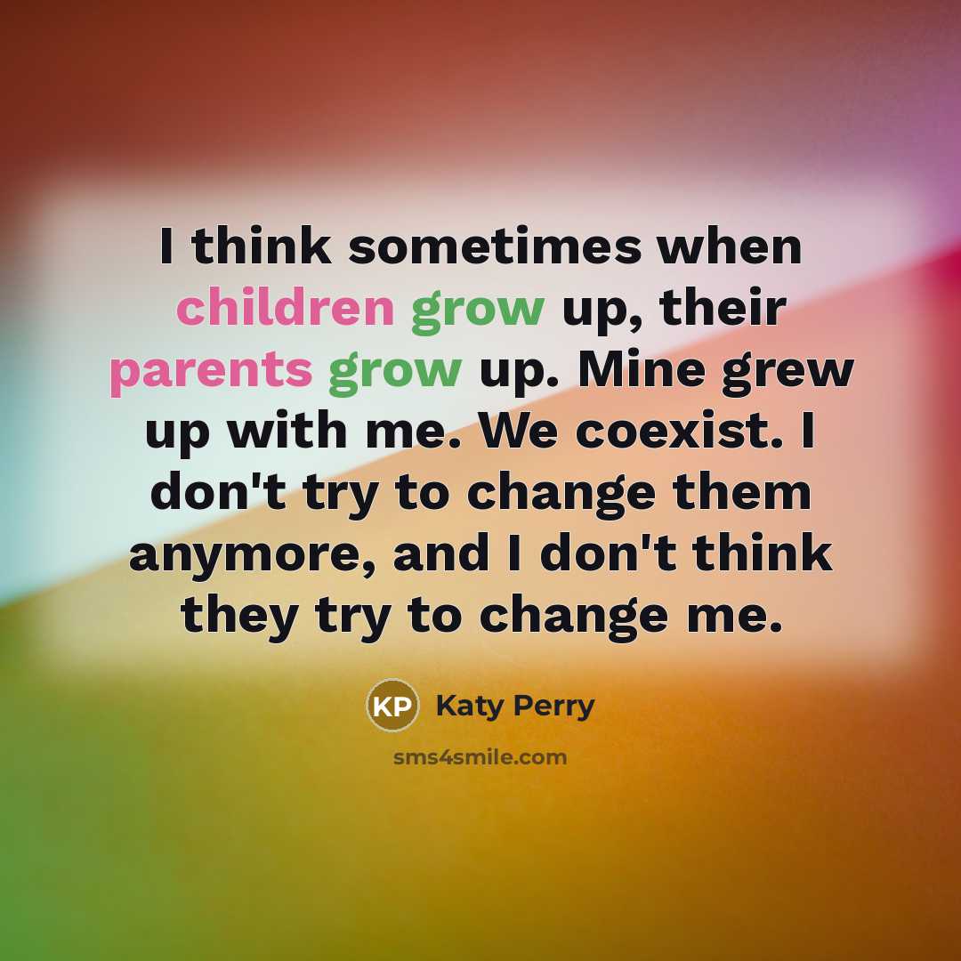 “I think sometimes when children grow up, their parents grow up. Mine grew up with me. We coexist. I don't try to change them anymore, and I don't think they try to change me.” quote by Katy Perry