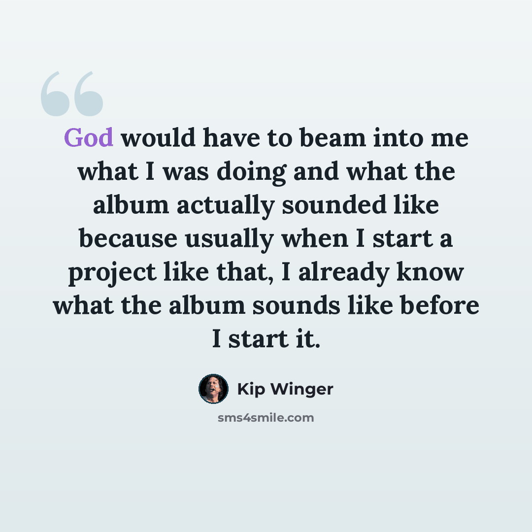 “God would have to beam into me what I was doing and what the album actually sounded like because usually when I start a project like that, I already know what the album sounds like before I start it.” quote by Kip Winger
