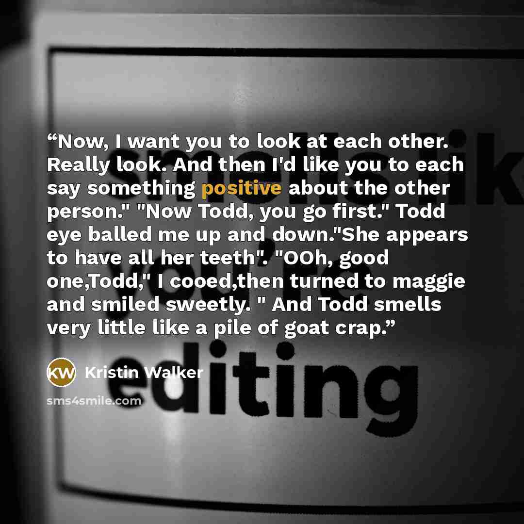 “Now, I want you to look at each other. Really look. And then I'd like you to each say something positive about the other person." "Now Todd, you go first." Todd eye balled me up and down."She appears to have all her teeth". "OOh, good one,Todd," I cooed,then turned to maggie and smiled sweetly. "…” quote by Kristin Walker