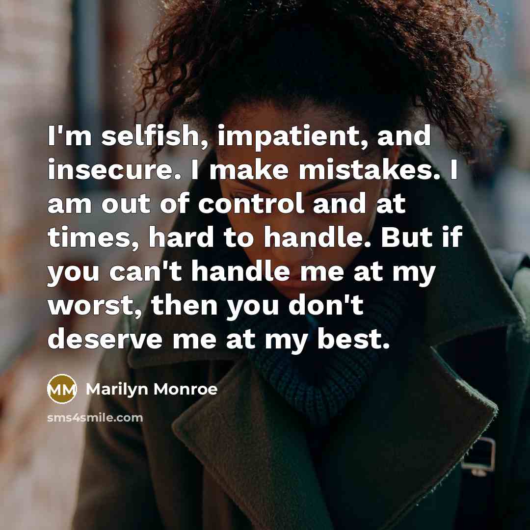 “I'm selfish, impatient, and insecure. I make mistakes. I am out of control and at times, hard to handle. But if you can't handle me at my worst, then you don't deserve me at my best.” quote by Marilyn Monroe