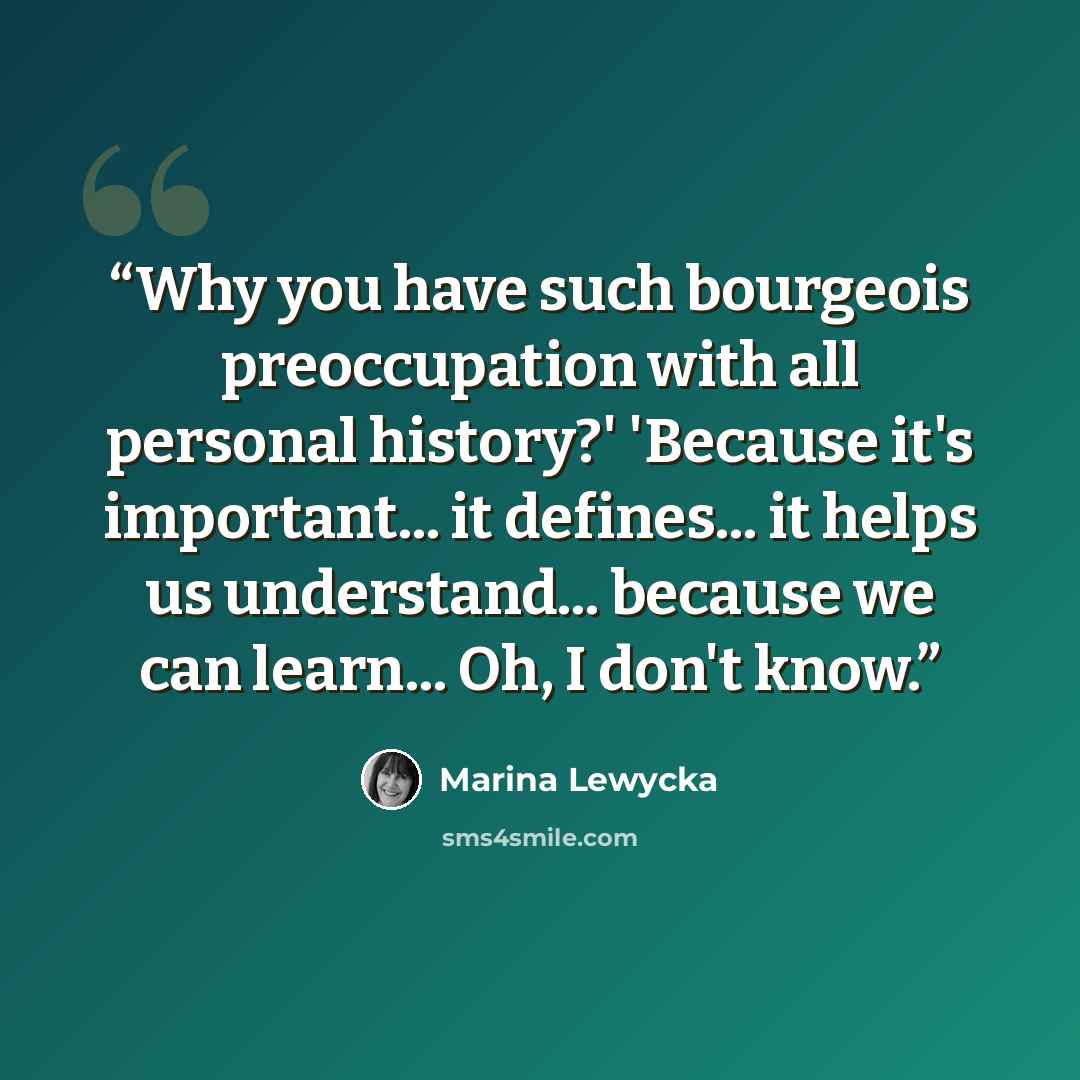 “Why you have such bourgeois preoccupation with all personal history?' 'Because it's important... it defines... it helps us understand... because we can learn... Oh, I don't know.” quote by Marina Lewycka
