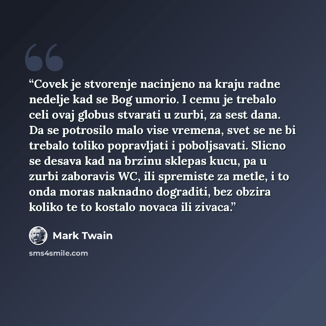 “Covek je stvorenje nacinjeno na kraju radne nedelje kad se Bog umorio. I cemu je trebalo celi ovaj globus stvarati u zurbi, za sest dana. Da se potrosilo malo vise vremena, svet se ne bi trebalo toliko popravljati i poboljsavati. Slicno se desava kad na brzinu sklepas kucu, pa u zurbi zaboravis…” quote by Mark Twain