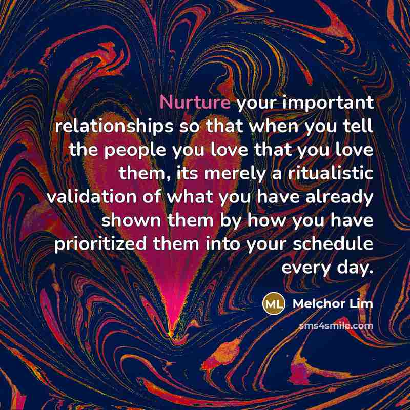 “Nurture your important relationships so that when you tell the people you love that you love them, its merely a ritualistic validation of what you have already shown them by how you have prioritized them into your schedule every day.” quote by Melchor Lim