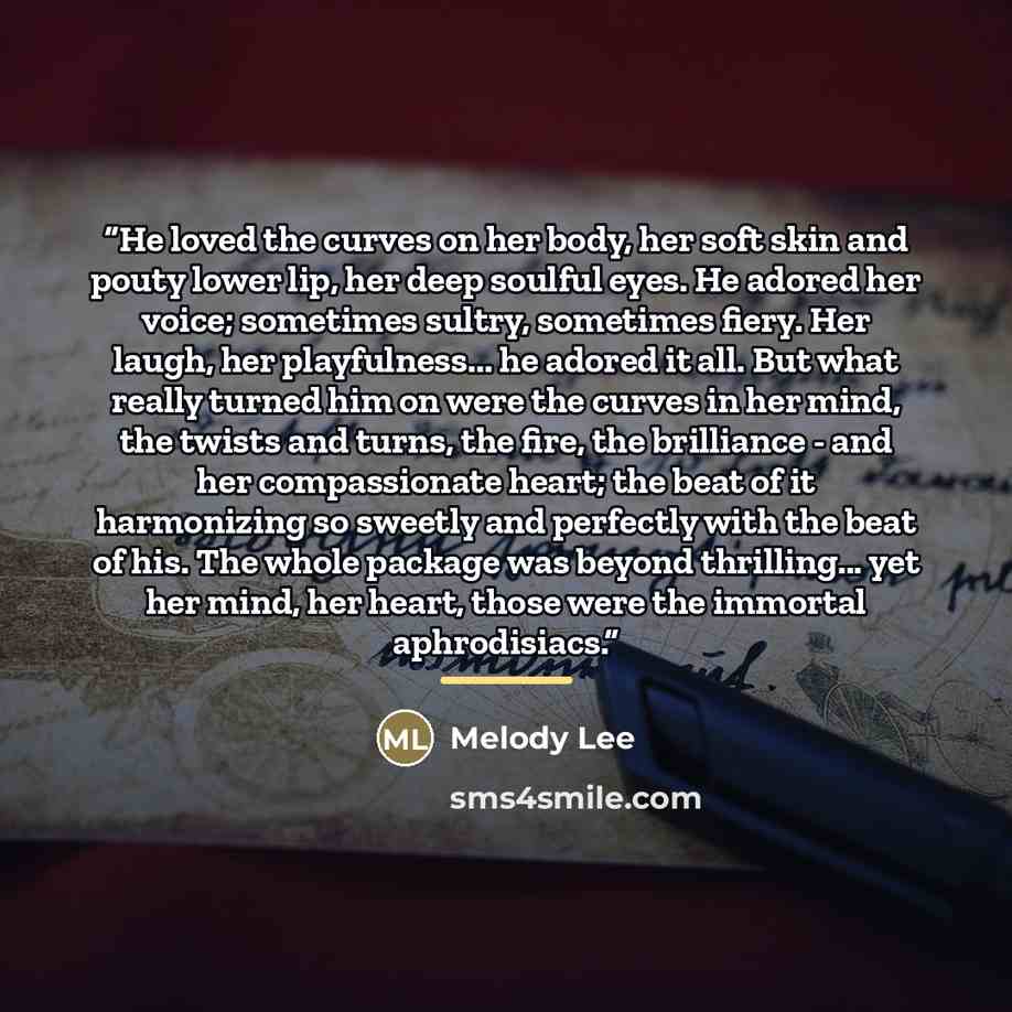 “He loved the curves on her body, her soft skin and pouty lower lip, her deep soulful eyes. He adored her voice; sometimes sultry, sometimes fiery. Her laugh, her playfulness... he adored it all. But what really turned him on were the curves in her mind, the twists and turns, the fire, the…” quote by Melody Lee