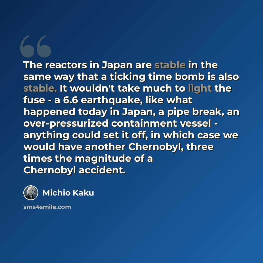 “The reactors in Japan are stable in the same way that a ticking time bomb is also stable. It wouldn't take much to light the fuse - a 6.6 earthquake, like what happened today in Japan, a pipe break, an over-pressurized containment vessel - anything could set it off, in which case we would have…” quote by Michio Kaku