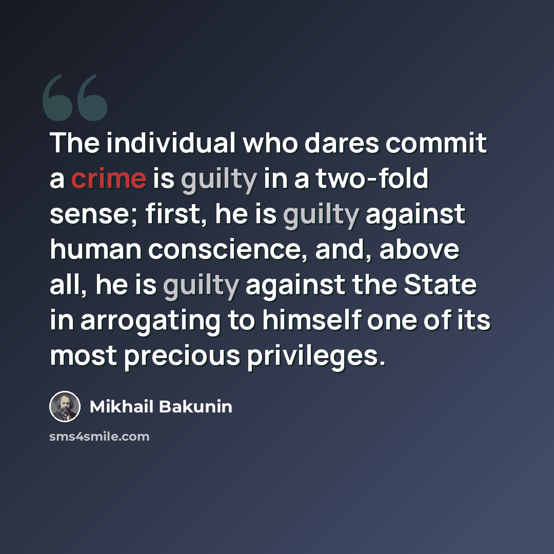 “The individual who dares commit a crime is guilty in a two-fold sense; first, he is guilty against human conscience, and, above all, he is guilty against the State in arrogating to himself one of its most precious privileges.” quote by Mikhail Bakunin