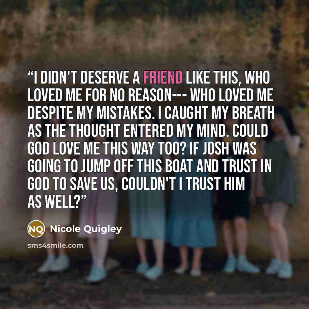 “I didn't deserve a friend like this, who loved me for no reason--- who loved me despite my mistakes. I caught my breath as the thought entered my mind. Could God love me this way too? If Josh was going to jump off this boat and trust in God to save us, couldn't I trust him as well?” quote by Nicole Quigley