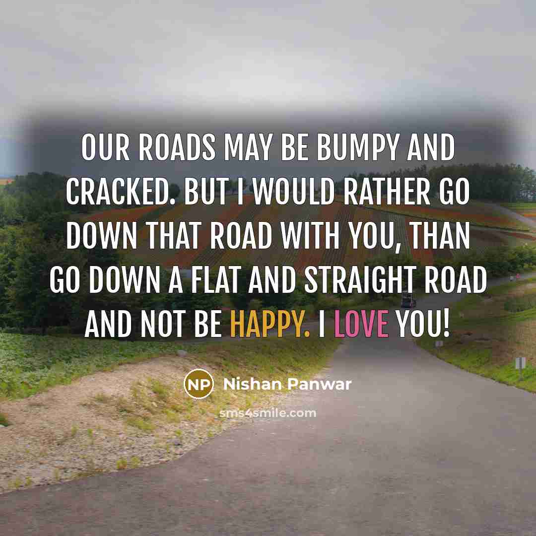 “Our roads may be bumpy and cracked. But I would rather go down that road with you, than go down a flat and straight road and not be happy. I love you!” quote by Nishan Panwar