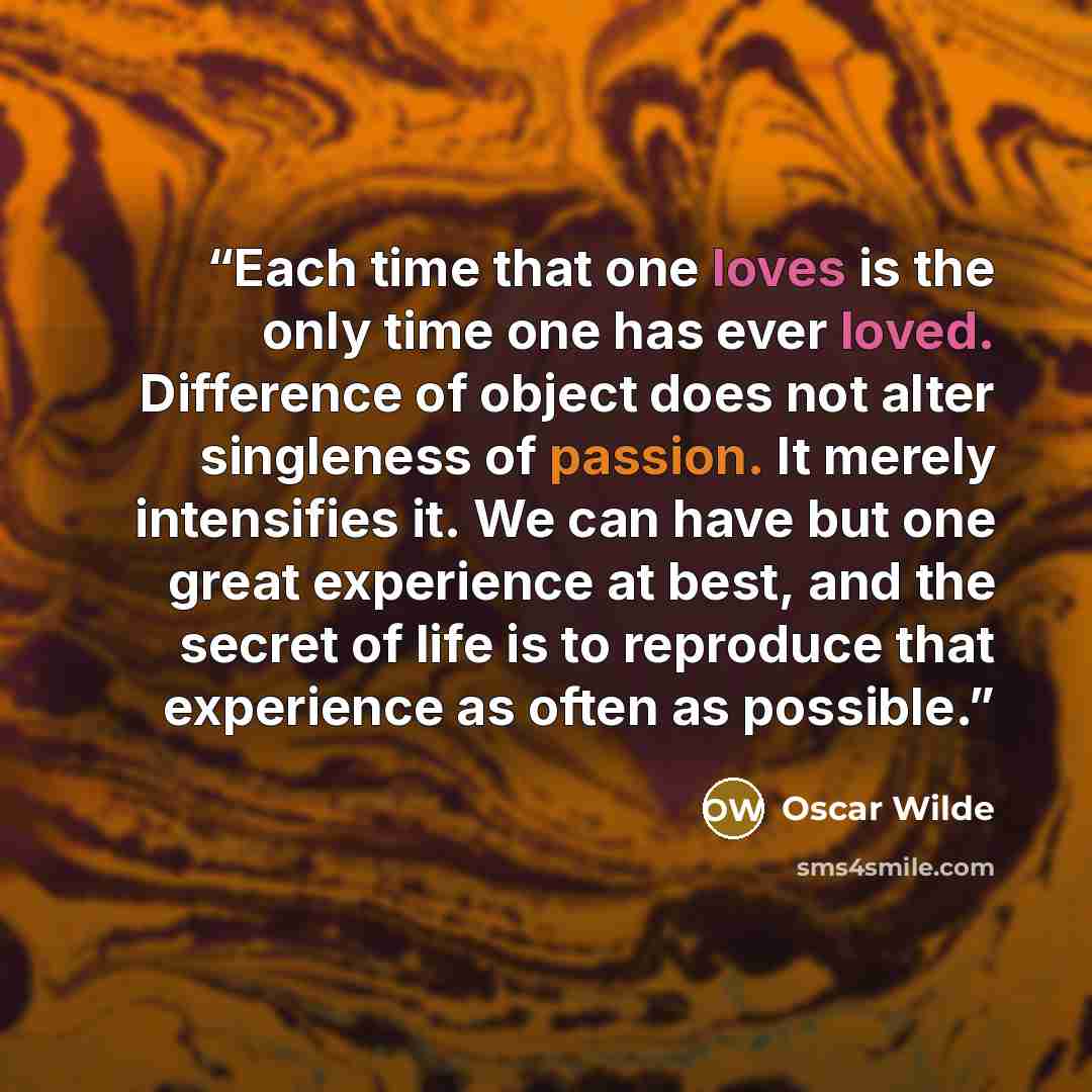 “Each time that one loves is the only time one has ever loved. Difference of object does not alter singleness of passion. It merely intensifies it. We can have but one great experience at best, and the secret of life is to reproduce that experience as often as possible.” quote by Oscar Wilde
