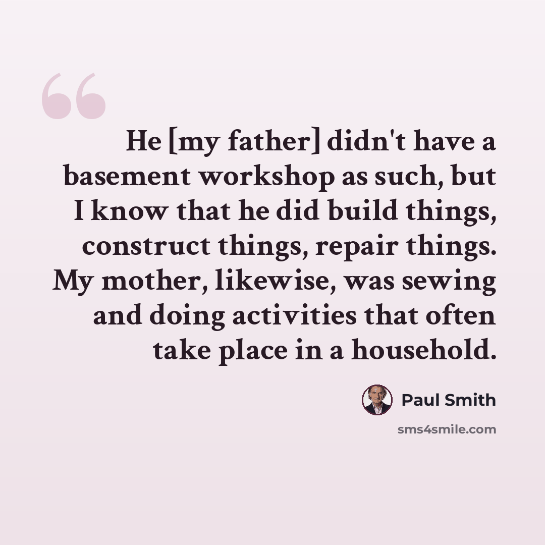 “He [my father] didn't have a basement workshop as such, but I know that he did build things, construct things, repair things. My mother, likewise, was sewing and doing activities that often take place in a household.” quote by Paul Smith