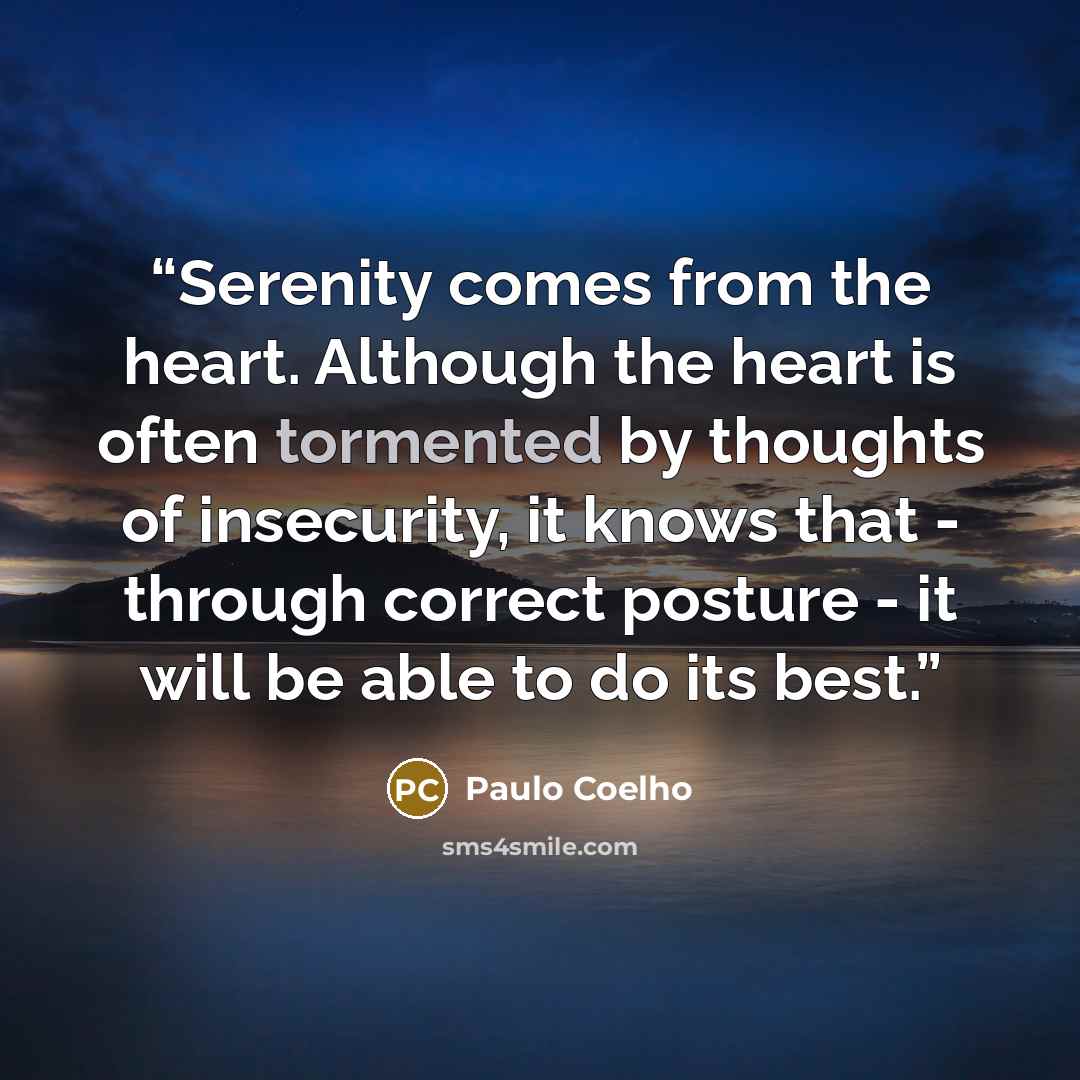 “Serenity comes from the heart. Although the heart is often tormented by thoughts of insecurity, it knows that - through correct posture - it will be able to do its best.” quote by Paulo Coelho
