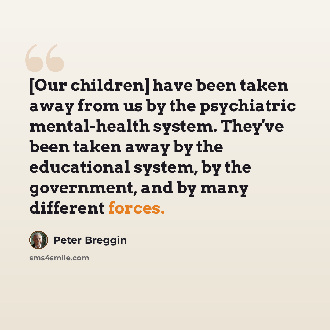 “[Our children] have been taken away from us by the psychiatric mental-health system. They've been taken away by the educational system, by the government, and by many different forces.” quote by Peter Breggin
