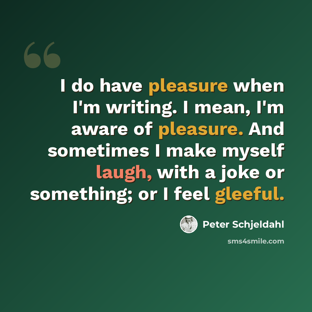 “I do have pleasure when I'm writing. I mean, I'm aware of pleasure. And sometimes I make myself laugh, with a joke or something; or I feel gleeful.” quote by Peter Schjeldahl