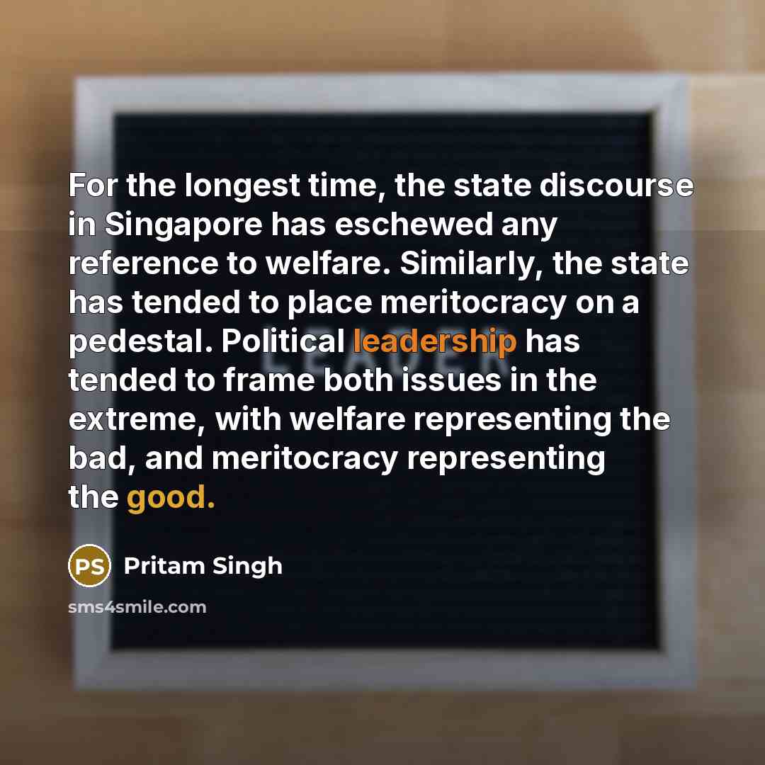 “For the longest time, the state discourse in Singapore has eschewed any reference to welfare. Similarly, the state has tended to place meritocracy on a pedestal. Political leadership has tended to frame both issues in the extreme, with welfare representing the bad, and meritocracy representing the…” quote by Pritam Singh