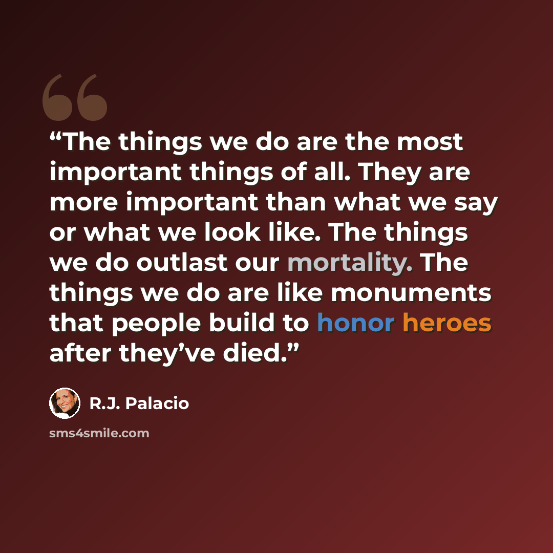 “The things we do are the most important things of all. They are more important than what we say or what we look like. The things we do outlast our mortality. The things we do are like monuments that people build to honor heroes after they’ve died.” quote by R.J. Palacio
