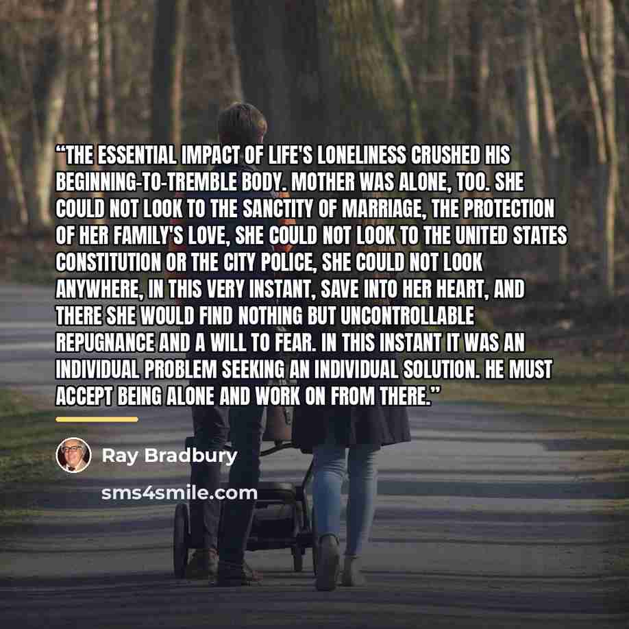 “The essential impact of life's loneliness crushed his beginning-to-tremble body. Mother was alone, too. She could not look to the sanctity of marriage, the protection of her family's love, she could not look to the United States Constitution or the City Police, she could not look anywhere, in this…” quote by Ray Bradbury