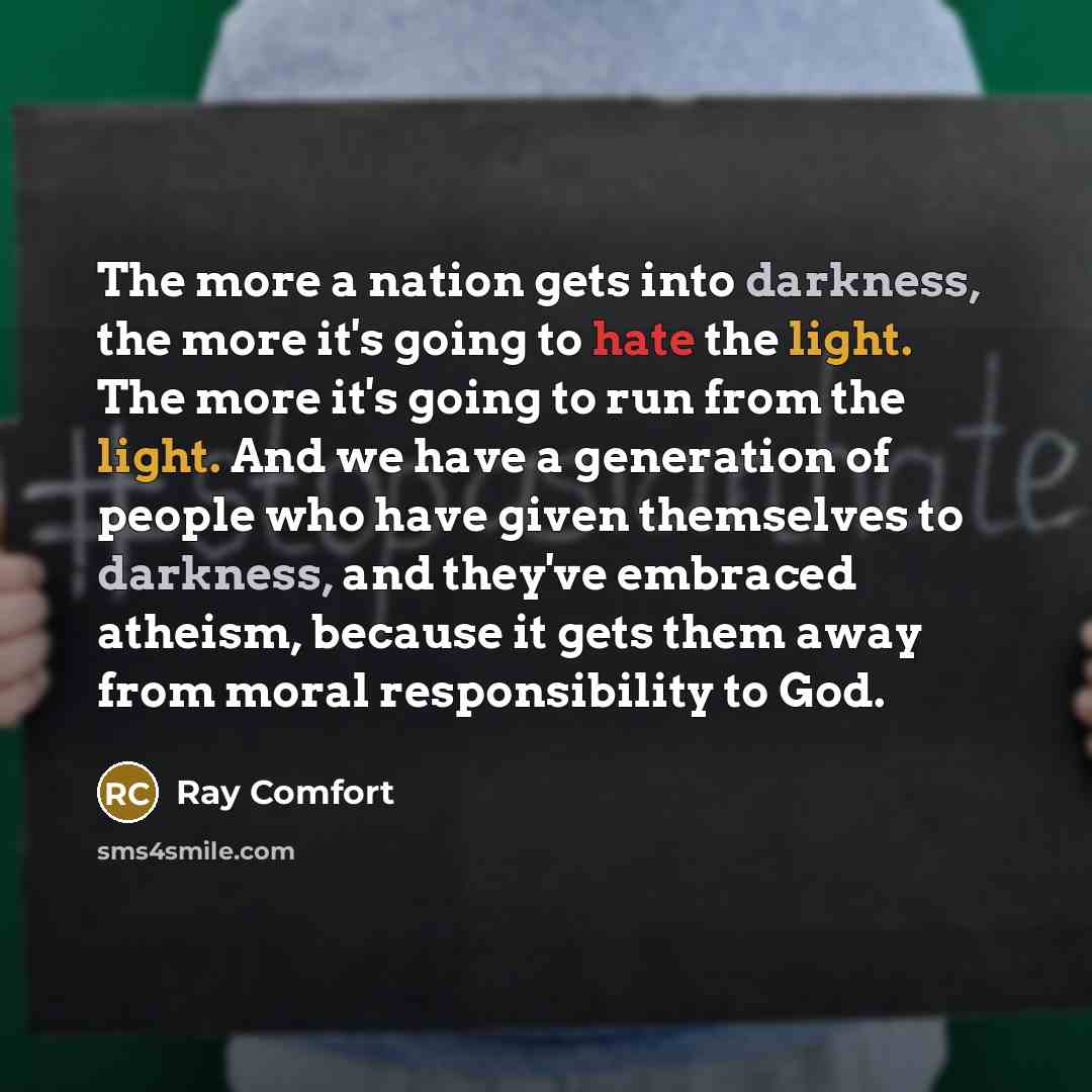 “The more a nation gets into darkness, the more it's going to hate the light. The more it's going to run from the light. And we have a generation of people who have given themselves to darkness, and they've embraced atheism, because it gets them away from moral responsibility to God.” quote by Ray Comfort