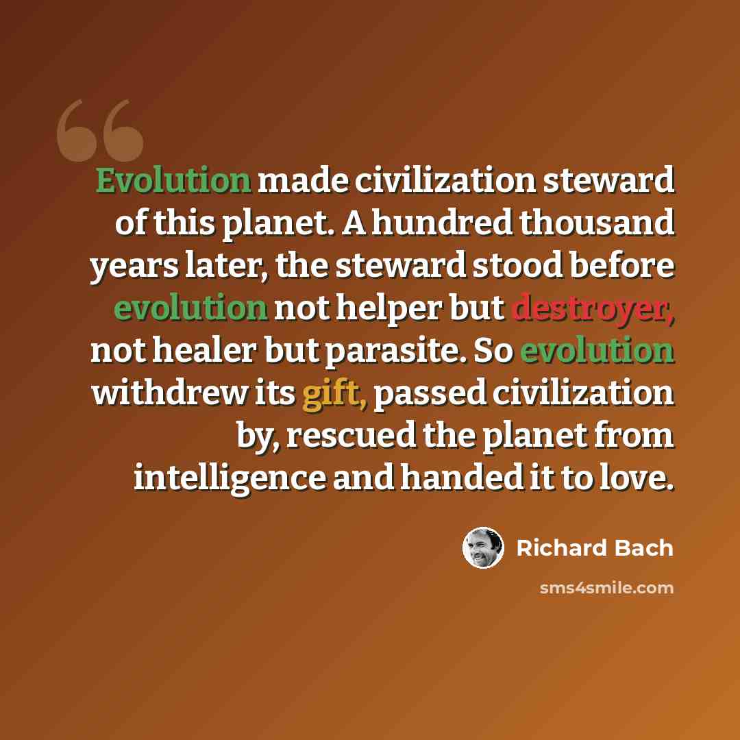 “Evolution made civilization steward of this planet. A hundred thousand years later, the steward stood before evolution not helper but destroyer, not healer but parasite. So evolution withdrew its gift, passed civilization by, rescued the planet from intelligence and handed it to love.” quote by Richard Bach