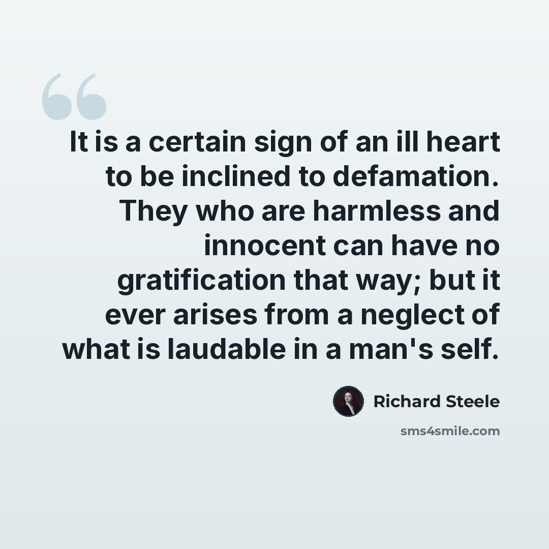 “It is a certain sign of an ill heart to be inclined to defamation. They who are harmless and innocent can have no gratification that way; but it ever arises from a neglect of what is laudable in a man's self.” quote by Richard Steele