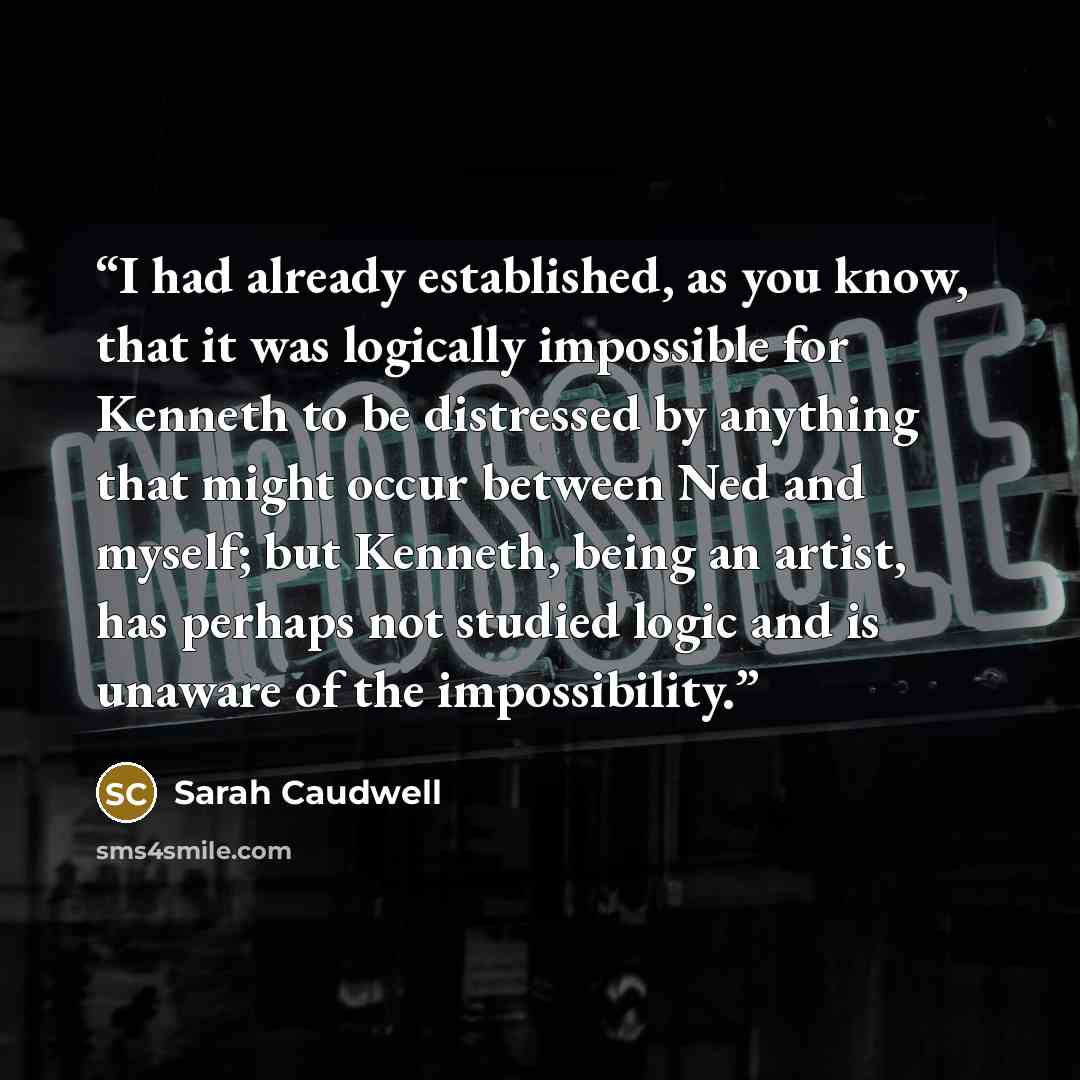 “I had already established, as you know, that it was logically impossible for Kenneth to be distressed by anything that might occur between Ned and myself; but Kenneth, being an artist, has perhaps not studied logic and is unaware of the impossibility.” quote by Sarah Caudwell