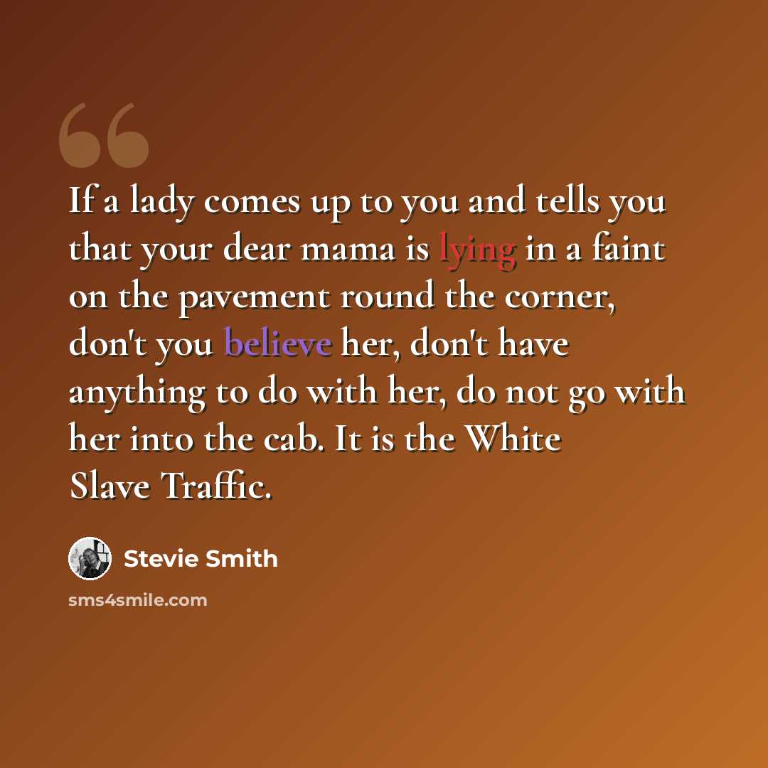 “If a lady comes up to you and tells you that your dear mama is lying in a faint on the pavement round the corner, don't you believe her, don't have anything to do with her, do not go with her into the cab. It is the White Slave Traffic.” quote by Stevie Smith