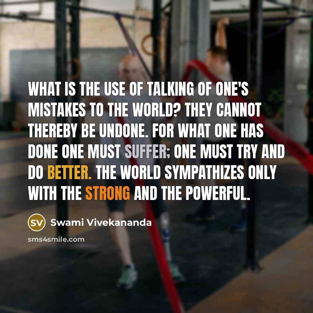 “What is the use of talking of one's mistakes to the world? They cannot thereby be undone. For what one has done one must suffer; one must try and do better. The world sympathizes only with the strong and the powerful.” quote by Swami Vivekananda