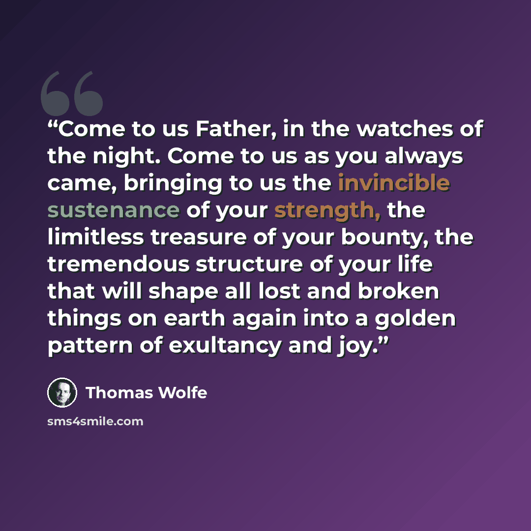 “Come to us Father, in the watches of the night. Come to us as you always came, bringing to us the invincible sustenance of your strength, the limitless treasure of your bounty, the tremendous structure of your life that will shape all lost and broken things on earth again into a golden pattern of…” quote by Thomas Wolfe