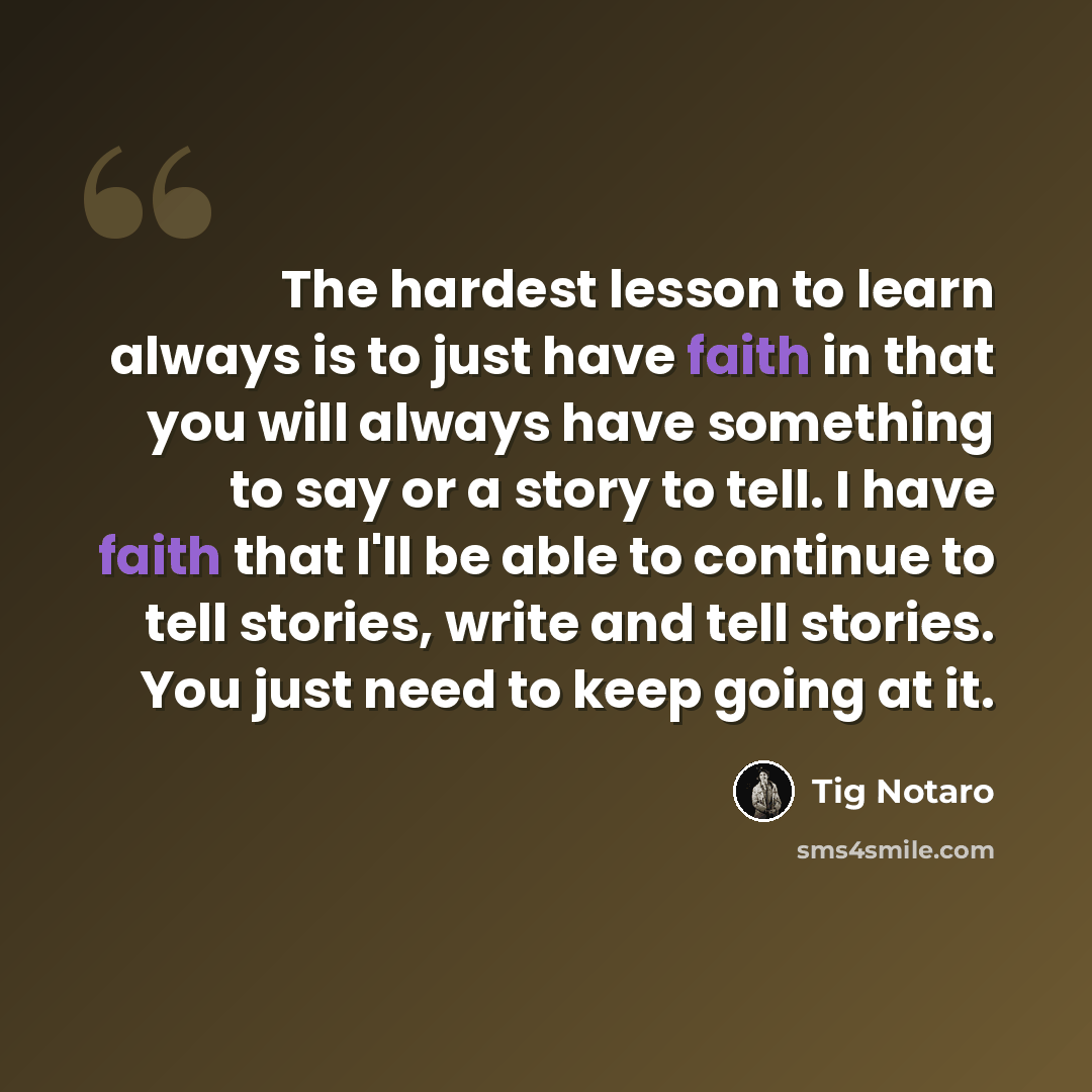 “The hardest lesson to learn always is to just have faith in that you will always have something to say or a story to tell. I have faith that I'll be able to continue to tell stories, write and tell stories. You just need to keep going at it.” quote by Tig Notaro