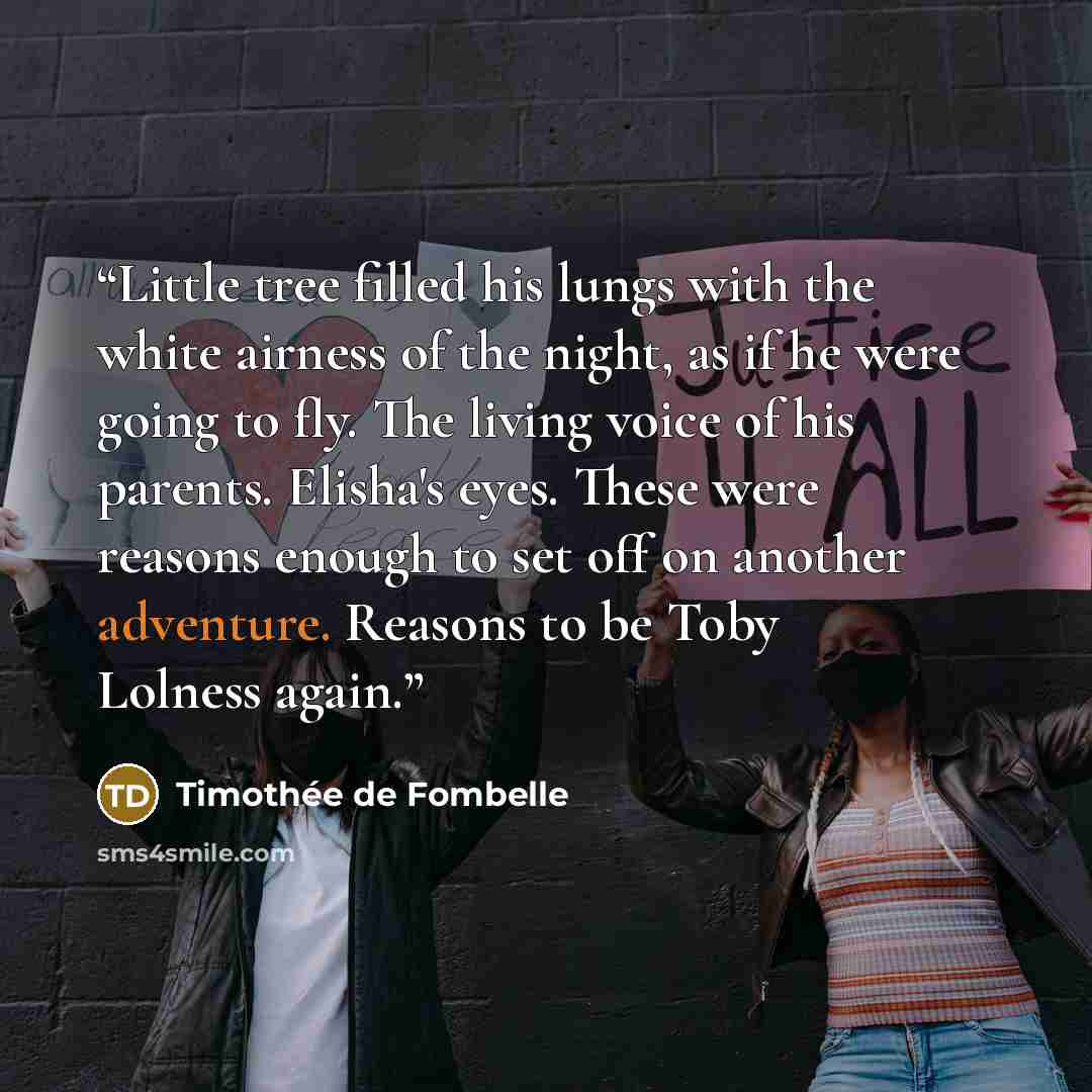 “Little tree filled his lungs with the white airness of the night, as if he were going to fly. The living voice of his parents. Elisha's eyes. These were reasons enough to set off on another adventure. Reasons to be Toby Lolness again.” quote by Timothee de Fombelle