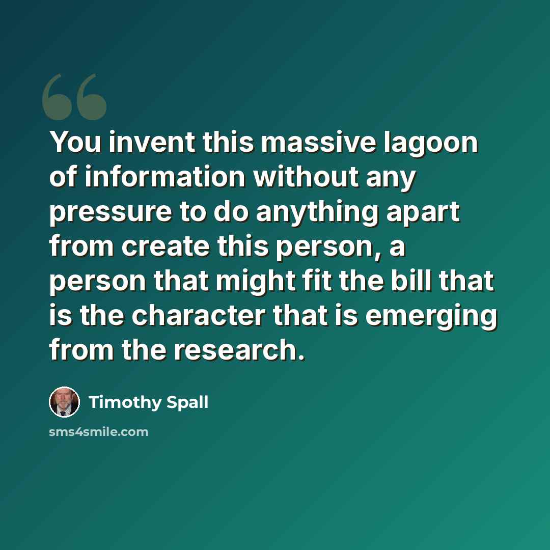 “You invent this massive lagoon of information without any pressure to do anything apart from create this person, a person that might fit the bill that is the character that is emerging from the research.” quote by Timothy Spall