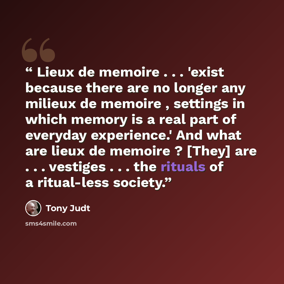 “Lieux de memoire . . . 'exist because there are no longer any milieux de memoire , settings in which memory is a real part of everyday experience.' And what are lieux de memoire ? [They] are . . . vestiges . . . the rituals of a ritual-less society.” quote by Tony Judt