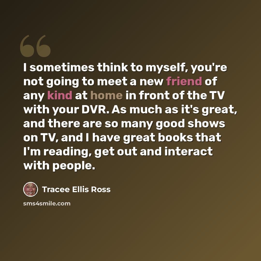 “I sometimes think to myself, you're not going to meet a new friend of any kind at home in front of the TV with your DVR. As much as it's great, and there are so many good shows on TV, and I have great books that I'm reading, get out and interact with people.” quote by Tracee Ellis Ross